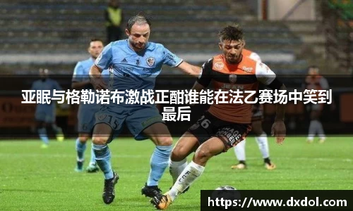 亚眠与格勒诺布激战正酣谁能在法乙赛场中笑到最后